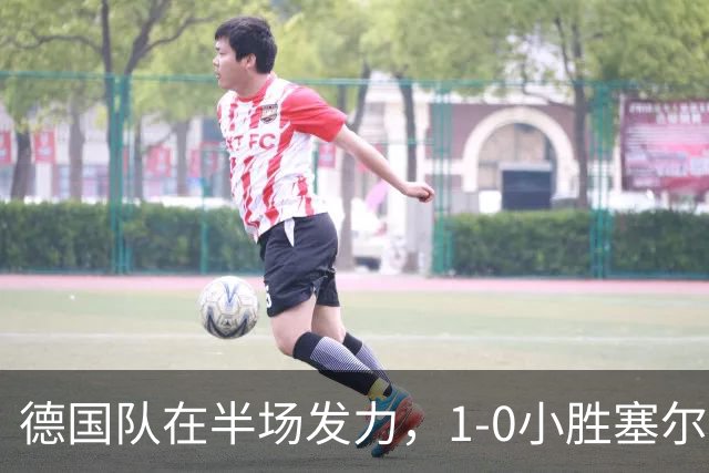 德国队在半场发力，1-0小胜塞尔维亚，精彩瞬间接连不断！