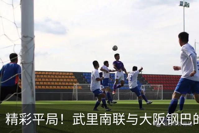 精彩平局！武里南联与大阪钢巴的激情碰撞